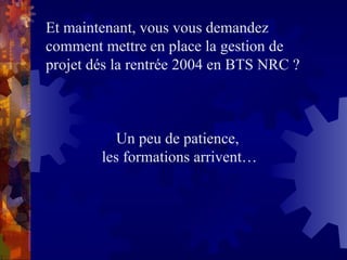 Et maintenant, vous vous demandez
comment mettre en place la gestion de
projet dés la rentrée 2004 en BTS NRC ?
Un peu de patience,
les formations arrivent…
 