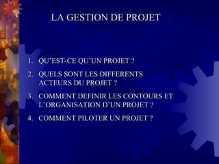 LA GESTION DE PROJET
LA GESTION DE PROJET
1.
1. QU’EST-CE QU’UN PROJET ?
QU’EST-CE QU’UN PROJET ?
2.
2. QUELS SONT LES DIFFERENTS
QUELS SONT LES DIFFERENTS
ACTEURS DU PROJET ?
ACTEURS DU PROJET ?
3.
3. COMMENT DEFINIR LES CONTOURS ET
COMMENT DEFINIR LES CONTOURS ET
L’ORGANISATION D’UN PROJET ?
L’ORGANISATION D’UN PROJET ?
4.
4. COMMENT PILOTER UN PROJET ?
COMMENT PILOTER UN PROJET ?
 