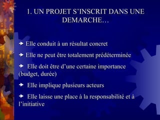 1. UN PROJET S’INSCRIT DANS UNE
1. UN PROJET S’INSCRIT DANS UNE
DEMARCHE…
DEMARCHE…

 Elle conduit à un résultat concret
Elle conduit à un résultat concret

 Elle ne peut être totalement prédéterminée
Elle ne peut être totalement prédéterminée
 Elle doit être d’une certaine importance
Elle doit être d’une certaine importance
(budget, durée)
(budget, durée)
 Elle implique plusieurs acteurs
Elle implique plusieurs acteurs
 Elle laisse une place à la responsabilité et à
Elle laisse une place à la responsabilité et à
l’initiative
l’initiative
 