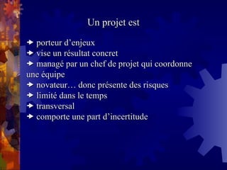 Un projet est
Un projet est

 porteur d’enjeux
porteur d’enjeux

 vise un résultat concret
vise un résultat concret

 managé par un chef de projet qui coordonne
managé par un chef de projet qui coordonne
une équipe
une équipe

 novateur… donc présente des risques
novateur… donc présente des risques

 limité dans le temps
limité dans le temps

 transversal
transversal

 comporte une part d’incertitude
comporte une part d’incertitude
 