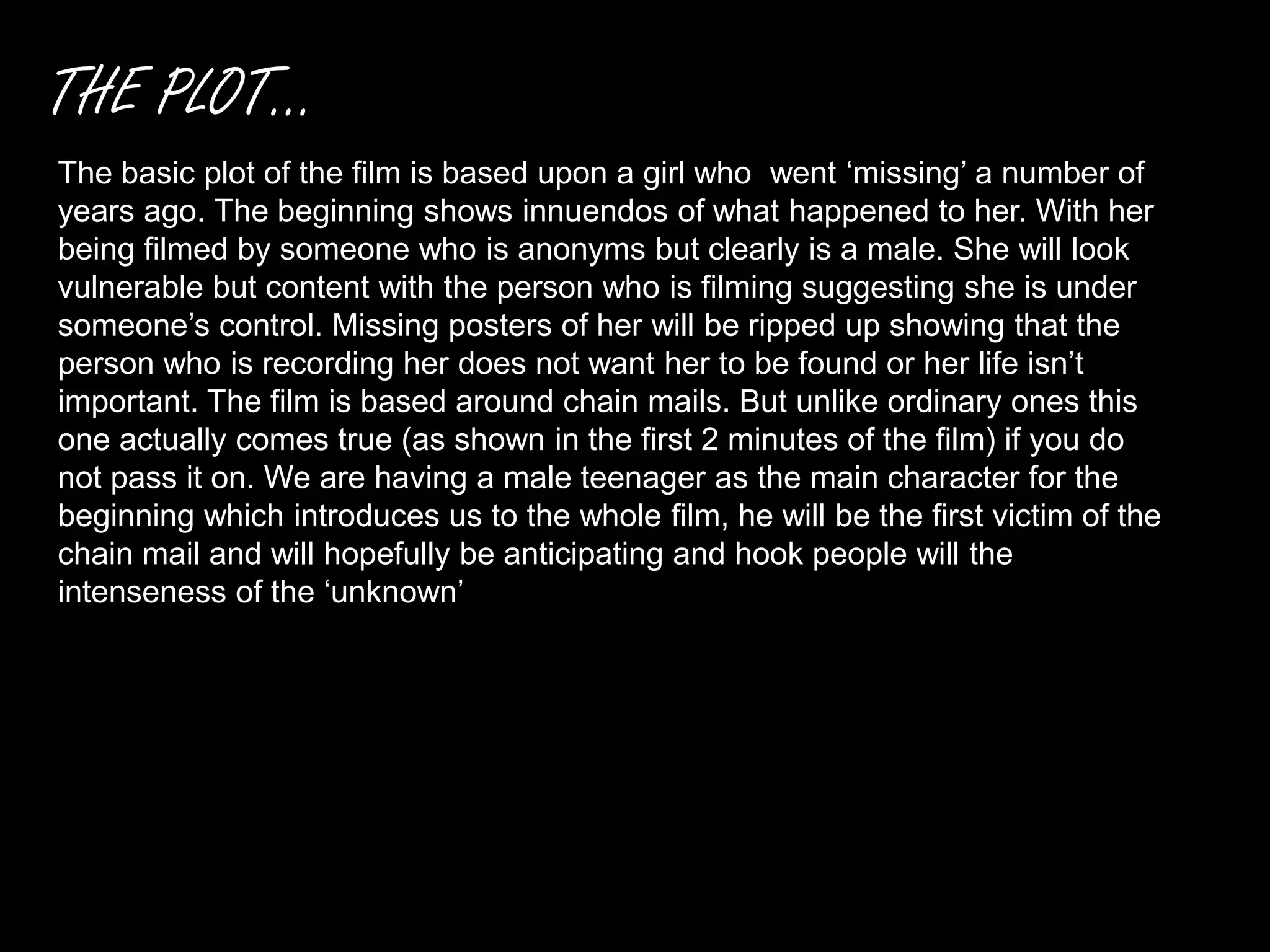 THE PLOT...
The basic plot of the film is based upon a girl who went ‘missing’ a number of
years ago. The beginning shows innuendos of what happened to her. With her
being filmed by someone who is anonyms but clearly is a male. She will look
vulnerable but content with the person who is filming suggesting she is under
someone’s control. Missing posters of her will be ripped up showing that the
person who is recording her does not want her to be found or her life isn’t
important. The film is based around chain mails. But unlike ordinary ones this
one actually comes true (as shown in the first 2 minutes of the film) if you do
not pass it on. We are having a male teenager as the main character for the
beginning which introduces us to the whole film, he will be the first victim of the
chain mail and will hopefully be anticipating and hook people will the
intenseness of the ‘unknown’
 