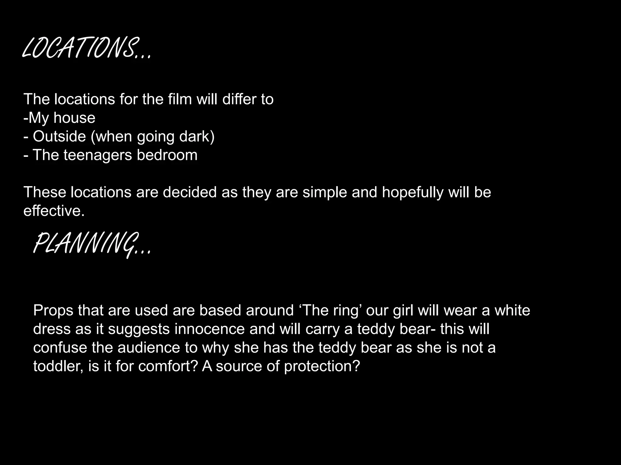 LOCATIONS...
The locations for the film will differ to
-My house
- Outside (when going dark)
- The teenagers bedroom

These locations are decided as they are simple and hopefully will be
effective.

 PLANNING...

 Props that are used are based around ‘The ring’ our girl will wear a white
 dress as it suggests innocence and will carry a teddy bear- this will
 confuse the audience to why she has the teddy bear as she is not a
 toddler, is it for comfort? A source of protection?
 