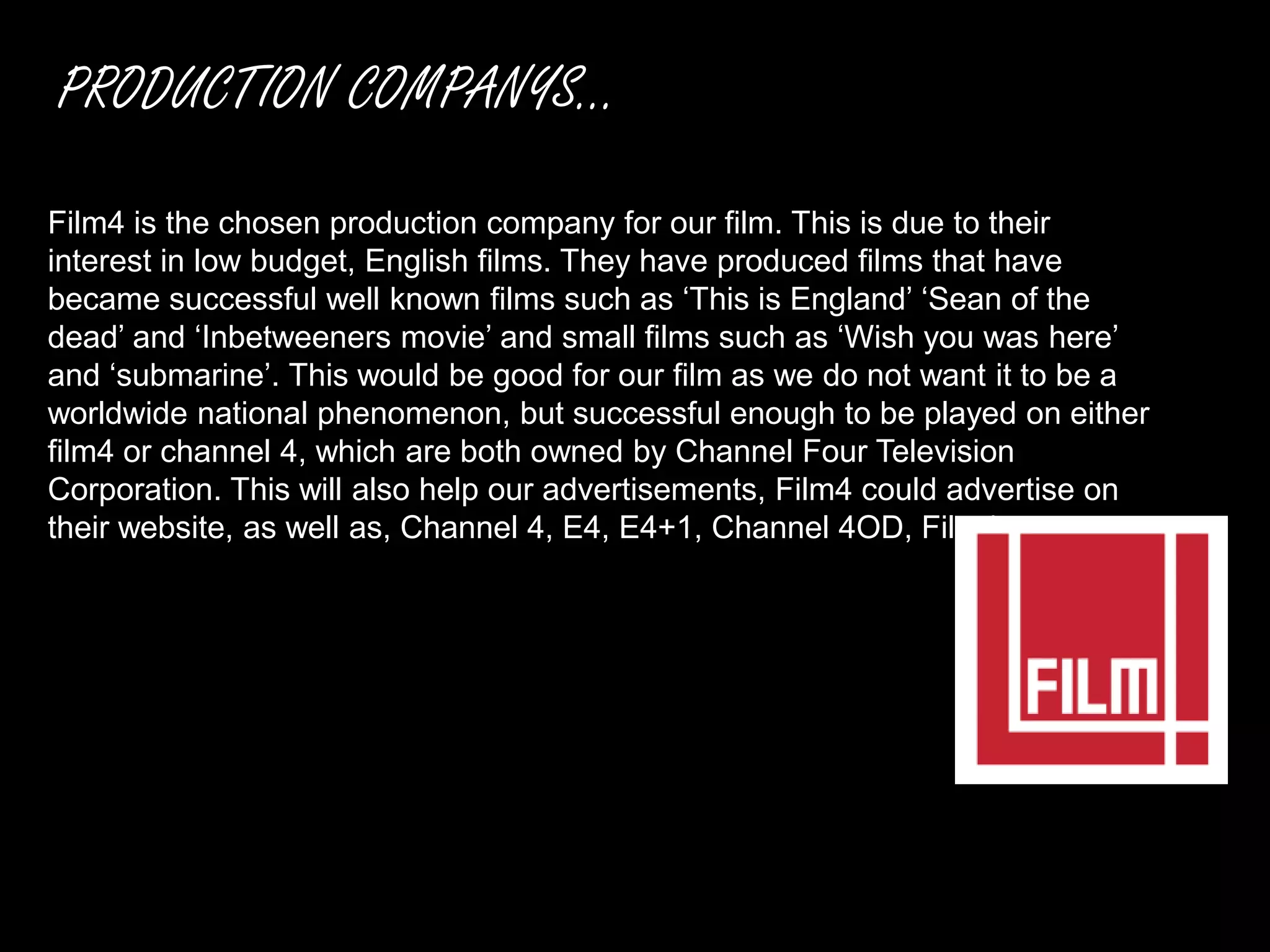PRODUCTION COMPANYS...
Film4 is the chosen production company for our film. This is due to their
interest in low budget, English films. They have produced films that have
became successful well known films such as ‘This is England’ ‘Sean of the
dead’ and ‘Inbetweeners movie’ and small films such as ‘Wish you was here’
and ‘submarine’. This would be good for our film as we do not want it to be a
worldwide national phenomenon, but successful enough to be played on either
film4 or channel 4, which are both owned by Channel Four Television
Corporation. This will also help our advertisements, Film4 could advertise on
their website, as well as, Channel 4, E4, E4+1, Channel 4OD, Film4.
 
