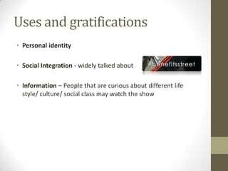 Uses and gratifications
• Personal identity
• Social Integration - widely talked about
• Information – People that are curious about different life
style/ culture/ social class may watch the show
 