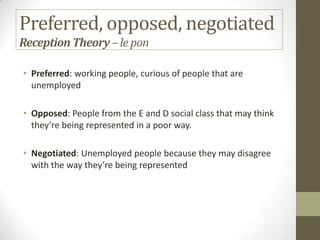 Preferred, opposed, negotiated
ReceptionTheory –lepon
• Preferred: working people, curious of people that are
unemployed
• Opposed: People from the E and D social class that may think
they’re being represented in a poor way.
• Negotiated: Unemployed people because they may disagree
with the way they’re being represented
 
