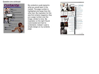 Question one continued My contents is quite typical to what you would seen in the market. The page number is highlighted and larger than the other text. My inspiration for this was from empire magazine, they put a page number over the image, similar to mine. My inspiration on the right I found  overcrowded and hard to understand, instead I used a simple design on my contents page. 
