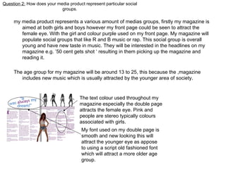 Question 2:  How does your media product represent particular social groups. my media product represents a various amount of medias groups, firstly my magazine is aimed at both girls and boys however my front page could be seen to attract the female eye. With the girl and colour purple used on my front page. My magazine will populate social groups that like R and B music or rap. This social group is overall young and have new taste in music. They will be interested in the headlines on my magazine e.g. ’50 cent gets shot ‘ resulting in them picking up the magazine and reading it. The age group for my magazine will be around 13 to 25, this because the ,magazine includes new music which is usually attracted by the younger area of society. The text colour used throughout my magazine especially the double page attracts the female eye. Pink and people are stereo typically colours associated with girls. My font used on my double page is smooth and new looking this will attract the younger eye as appose to using a script old fashioned font which will attract a more older age group. 