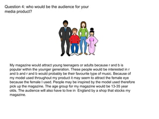 Question 4: who would be the audience for your media product? My magazine would attract young teenagers or adults because r and b is popular within the younger generation. These people would be interested in r and b and r and b would probably be their favourite type of music. Because of my model used throughout my product it may seem to attract the female eye because the female I used. People may be inspired by the model used therefore pick up the magazine. The age group for my magazine would be 13-35 year olds. The audience will also have to live in  England by a shop that stocks my magazine. 