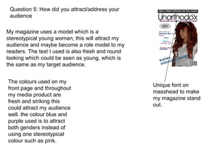 Question 5: How did you attract/address your audience  My magazine uses a model which is a stereotypical young woman, this will attract my audience and maybe become a role model to my readers. The text I used is also fresh and round looking which could be seen as young, which is the same as my target audience. Unique font on masshead to make my magazine stand out. The colours used on my front page and throughout my media product are fresh and striking this could attract my audience well. the colour blue and purple used is to attract both genders instead of using one stereotypical colour such as pink. 
