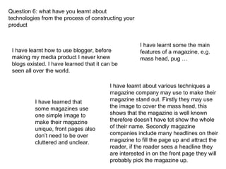 Question 6: what have you learnt about technologies from the process of constructing your product I have learnt how to use blogger, before making my media product I never knew blogs existed. I have learned that it can be seen all over the world. I have learnt about various techniques a magazine company may use to make their magazine stand out. Firstly they may use the image to cover the mass head, this shows that the magazine is well known therefore doesn’t have tot show the whole of their name. Secondly magazine companies include many headlines on their magazine to fill the page up and attract the reader, if the reader sees a headline they are interested in on the front page they will probably pick the magazine up. I have learned that some magazines use one simple image to make their magazine unique, front pages also don’t need to be over cluttered and unclear. I have learnt some the main features of a magazine, e.g. mass head, pug … 