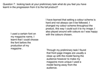 Question 7 : looking back at your preliminary task what do you feel you have learnt in the progression from it to the full product? I have learned that setting a colour scheme is hard and not always can it be followed. I changed my colour scheme throughout the product, this way I could suit it to my image. I also played around with colours so I was happy with the colours chosen. Through my preliminary task I found that front page images are usually a close up with the model facing the audience however to make my magazine more unique I used a model facing away from the audience. I used a certain font on my magazine name, I learnt that I could choose the font before the production of my magazine . 