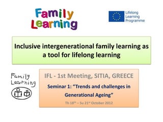 Inclusive intergenerational family learning as
          a tool for lifelong learning

          IFL - 1st Meeting, SITIA, GREECE
           Seminar 1: “Trends and challenges in
                  Generational Ageing”
                  Th 18th – Su 21st October 2012
 