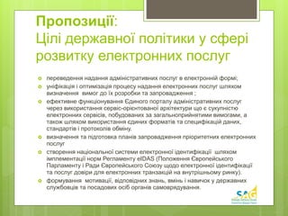 Пропозиції: 
Цілі державної політики у сфері 
розвитку електронних послуг 
 переведення надання адміністративних послуг в електронній формі; 
 уніфікація і оптимізація процесу надання електронних послуг шляхом 
визначення вимог до їх розробки та запровадження ; 
 ефективне функціонування Єдиного порталу адміністративних послуг 
через використання сервіс-орієнтованої архітектури що є сукупністю 
електронних сервісів, побудованих за загальноприйнятими вимогами, а 
також шляхом використання єдиних форматів та специфікацій даних, 
стандартів і протоколів обміну. 
 визначення та підготовка планів запровадження пріоритетних електронних 
послуг 
 створення національної системи електронної ідентифікації шляхом 
імплементації норм Регламенту eIDAS (Положення Європейського 
Парламенту і Ради Європейського Союзу щодо електронної ідентифікації 
та послуг довіри для електронних транзакцій на внутрішньому ринку). 
 формування мотивації, відповідних знань, вмінь і навичок у державних 
службовців та посадових осіб органів самоврядування. 
 