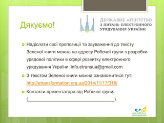 Дякуємо! 
 Надіслати свої пропозиції та зауваження до тексту 
Зеленої книги можна на адресу Робочої групи з розробки 
урядової політики в сфері розвитку електронного 
урядування України info.etransua@gmail.com 
 З текстом Зеленої книги можна ознайомитися тут: 
http://etransformation.org.ua/2014/11/17/318/ 
 Контакти презентатора від Робочої групи: 
(__________________________________) 
