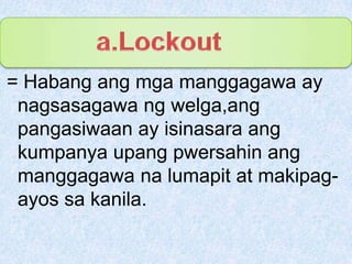 a.Lockout= Habangangmgamanggagawa ay nagsasagawangwelga,angpangasiwaan ay isinasaraangkumpanyaupangpwersahinangmanggagawanalumapit at makipag-ayossakanila.