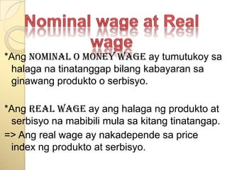 Nominal wage at Real wage*Angnominal o money wage ay tumutukoysahalaganatinatanggapbilangkabayaransaginawangprodukto o serbisyo.*AngReal wage ay anghalagangprodukto at serbisyonamabibilimulasakitangtinatangap.=> Ang real wage ay nakadependesa price index ngprodukto at serbisyo.