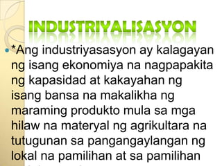 Industriyalisasyon*Angindustriyasasyon ay kalagayanngisangekonomiyananagpapakitangkapasidad at kakayahanngisangbansanamakalikhangmaramingproduktomulasamgahilawnamateryalngagrikultaranatutugunansapangangaylangannglokalnapamilihan at sapamilihansalabasngbansa.