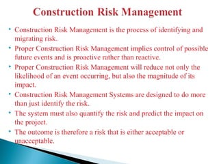  Construction Risk Management is the process of identifying and
migrating risk.
 Proper Construction Risk Management implies control of possible
future events and is proactive rather than reactive.
 Proper Construction Risk Management will reduce not only the
likelihood of an event occurring, but also the magnitude of its
impact.
 Construction Risk Management Systems are designed to do more
than just identify the risk.
 The system must also quantify the risk and predict the impact on
the project.
 The outcome is therefore a risk that is either acceptable or
unacceptable.
 