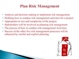 Analysis and decision making to implement risk management.
 Defining how to conduct risk management activities for a project.
 Appropriate to size and complexity of the project.
 Stakeholders will be involved in planning risk management.
 The process of how to conduct risk management Activities.
 Success of the other five risk management processes will be
enhanced by careful and explicit planning.
 