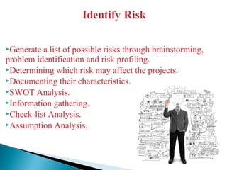 Generate a list of possible risks through brainstorming,
problem identification and risk profiling.
Determining which risk may affect the projects.
Documenting their characteristics.
SWOT Analysis.
Information gathering.
Check-list Analysis.
Assumption Analysis.
 