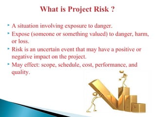  A situation involving exposure to danger.
 Expose (someone or something valued) to danger, harm,
or loss.
 Risk is an uncertain event that may have a positive or
negative impact on the project.
 May effect: scope, schedule, cost, performance, and
quality.
 