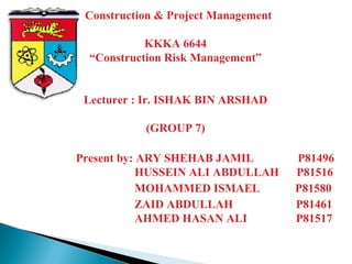 Construction & Project Management
KKKA 6644
“Construction Risk Management”
Lecturer : Ir. ISHAK BIN ARSHAD
(GROUP 7)
Present by: ARY SHEHAB JAMIL P81496
HUSSEIN ALI ABDULLAH P81516
MOHAMMED ISMAEL P81580
ZAID ABDULLAH P81461
AHMED HASAN ALI P81517
 