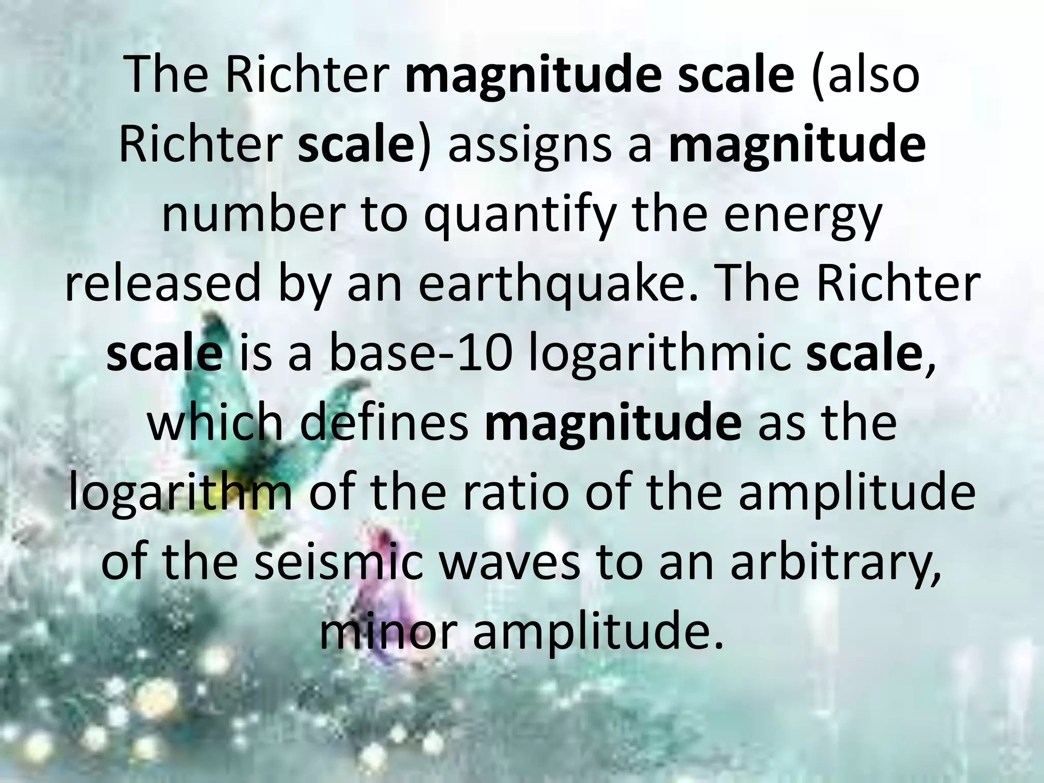 The Richter magnitude scale (also
Richter scale) assigns a magnitude
number to quantify the energy
released by an earthquake. The Richter
scale is a base-10 logarithmic scale,
which defines magnitude as the
logarithm of the ratio of the amplitude
of the seismic waves to an arbitrary,
minor amplitude.
 