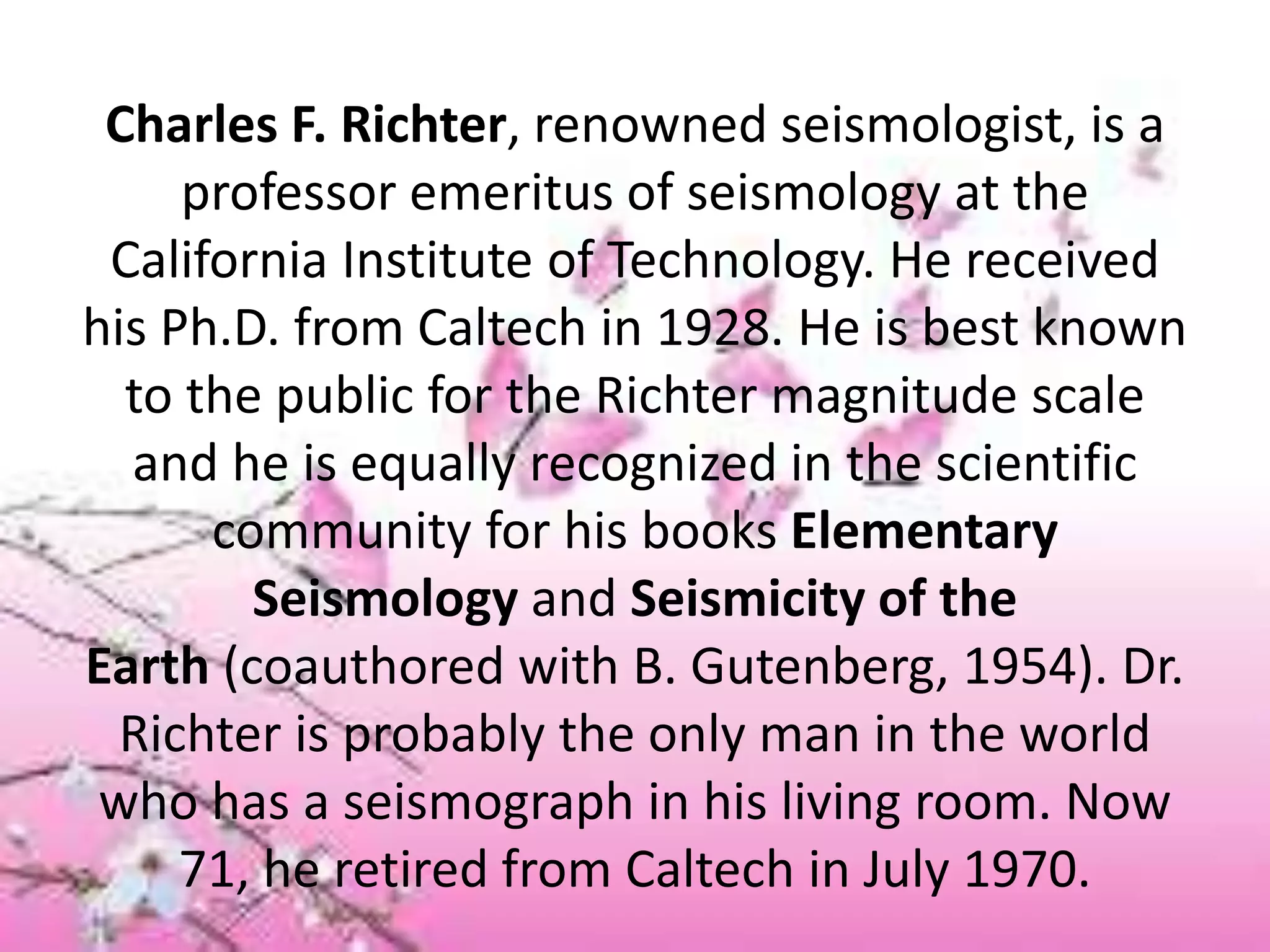 Charles F. Richter, renowned seismologist, is a
professor emeritus of seismology at the
California Institute of Technology. He received
his Ph.D. from Caltech in 1928. He is best known
to the public for the Richter magnitude scale
and he is equally recognized in the scientific
community for his books Elementary
Seismology and Seismicity of the
Earth (coauthored with B. Gutenberg, 1954). Dr.
Richter is probably the only man in the world
who has a seismograph in his living room. Now
71, he retired from Caltech in July 1970.
 