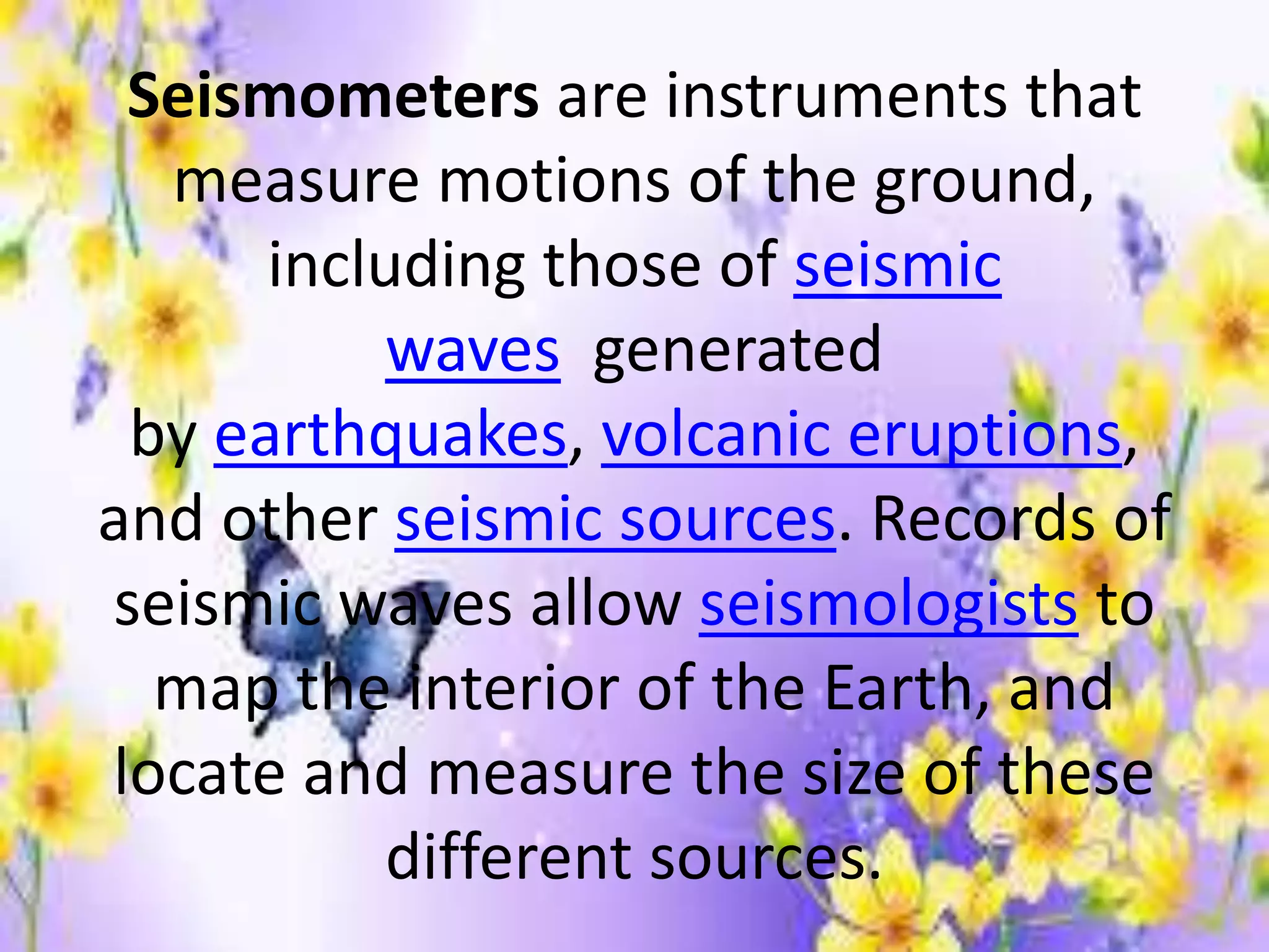 Seismometers are instruments that
measure motions of the ground,
including those of seismic
waves generated
by earthquakes, volcanic eruptions,
and other seismic sources. Records of
seismic waves allow seismologists to
map the interior of the Earth, and
locate and measure the size of these
different sources.
 