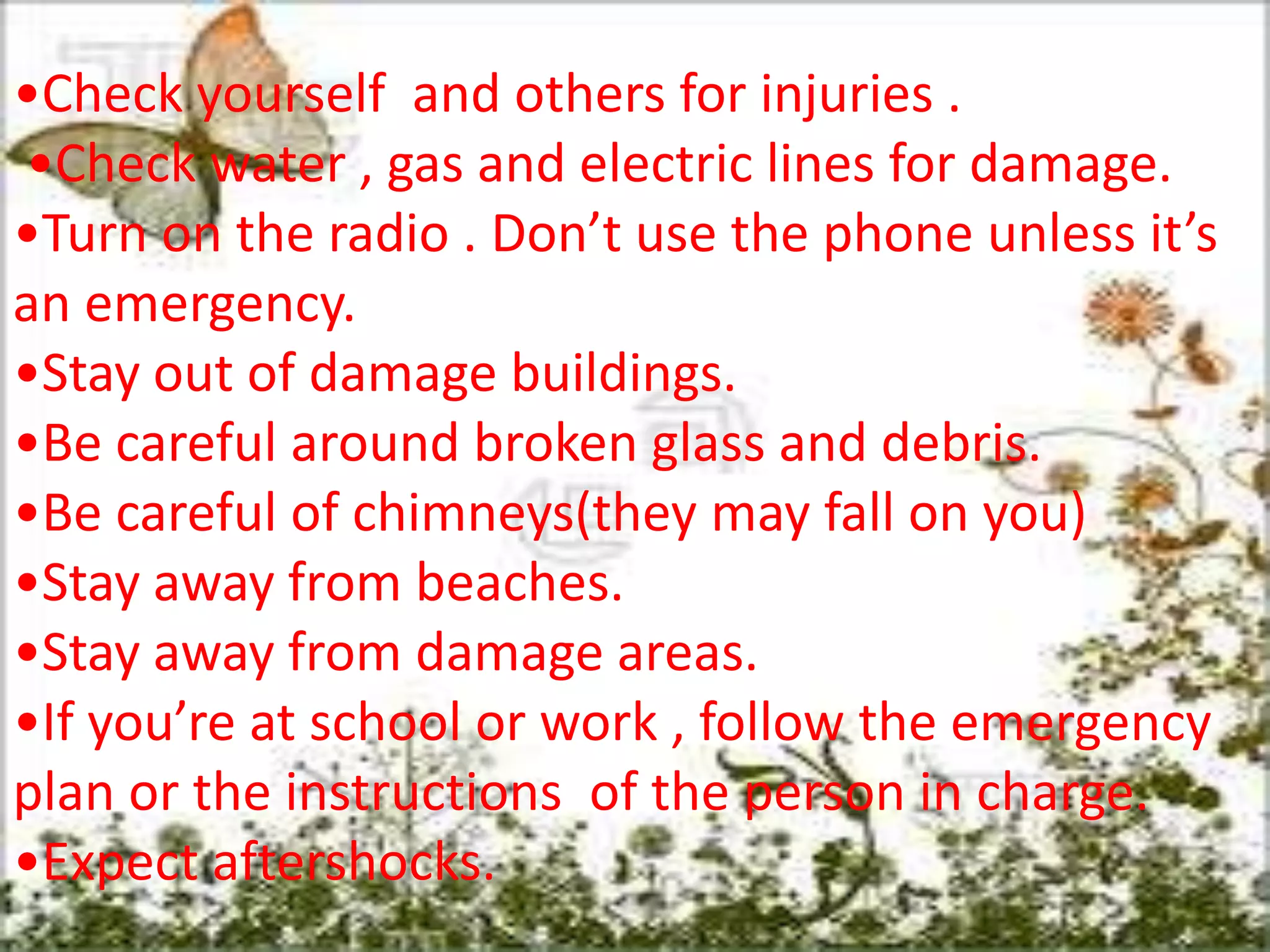 •Check yourself and others for injuries .
•Check water , gas and electric lines for damage.
•Turn on the radio . Don’t use the phone unless it’s
an emergency.
•Stay out of damage buildings.
•Be careful around broken glass and debris.
•Be careful of chimneys(they may fall on you)
•Stay away from beaches.
•Stay away from damage areas.
•If you’re at school or work , follow the emergency
plan or the instructions of the person in charge.
•Expect aftershocks.
 