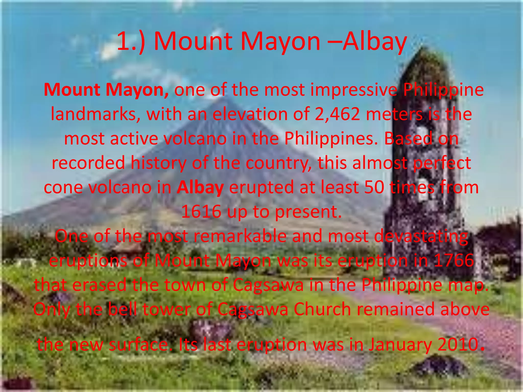 1.) Mount Mayon –Albay
Mount Mayon, one of the most impressive Philippine
landmarks, with an elevation of 2,462 meters is the
most active volcano in the Philippines. Based on
recorded history of the country, this almost perfect
cone volcano in Albay erupted at least 50 times from
1616 up to present.
One of the most remarkable and most devastating
eruptions of Mount Mayon was its eruption in 1766
that erased the town of Cagsawa in the Philippine map.
Only the bell tower of Cagsawa Church remained above
the new surface. Its last eruption was in January 2010.
 