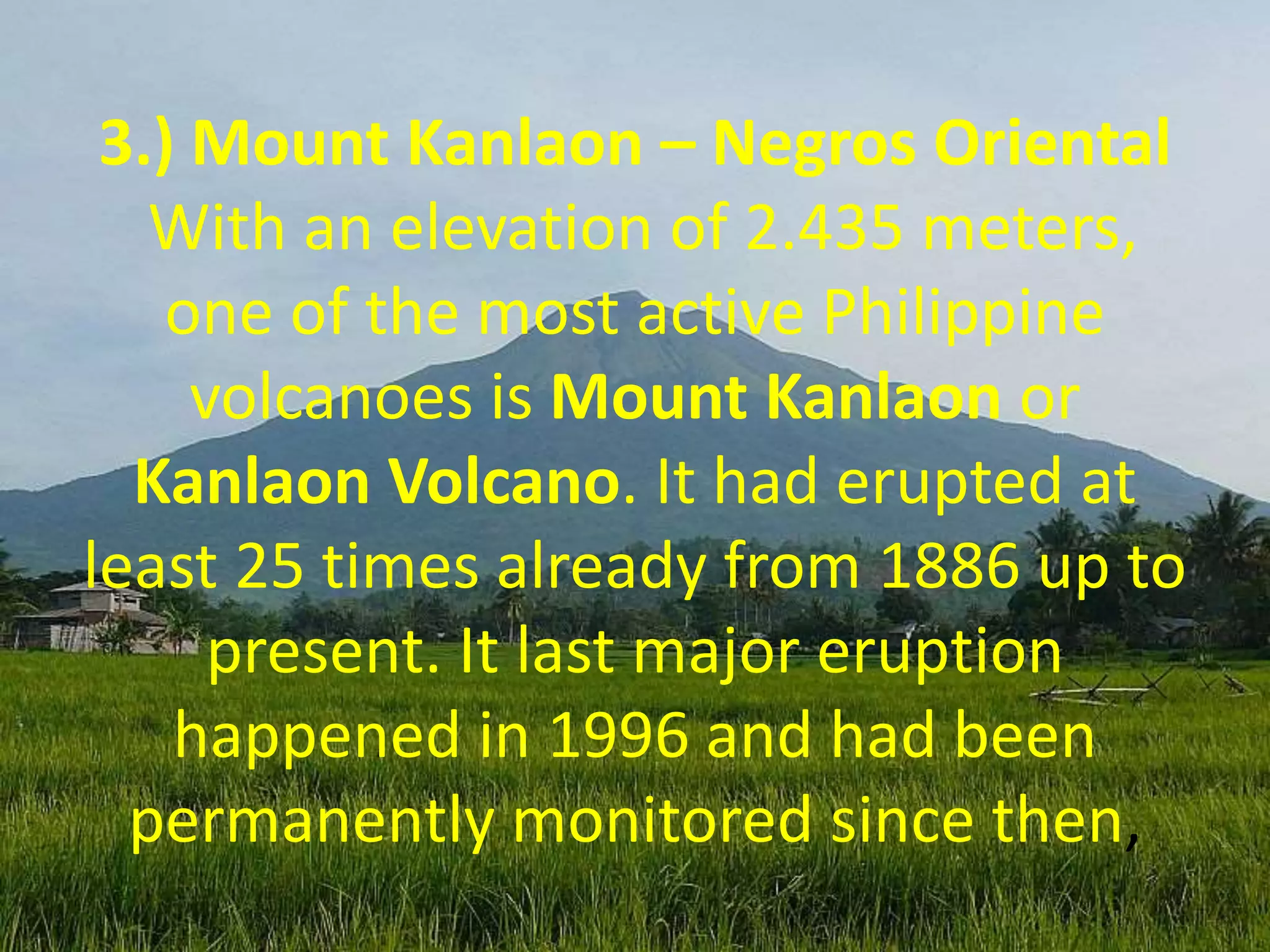 3.) Mount Kanlaon – Negros Oriental
With an elevation of 2.435 meters,
one of the most active Philippine
volcanoes is Mount Kanlaon or
Kanlaon Volcano. It had erupted at
least 25 times already from 1886 up to
present. It last major eruption
happened in 1996 and had been
permanently monitored since then,
 