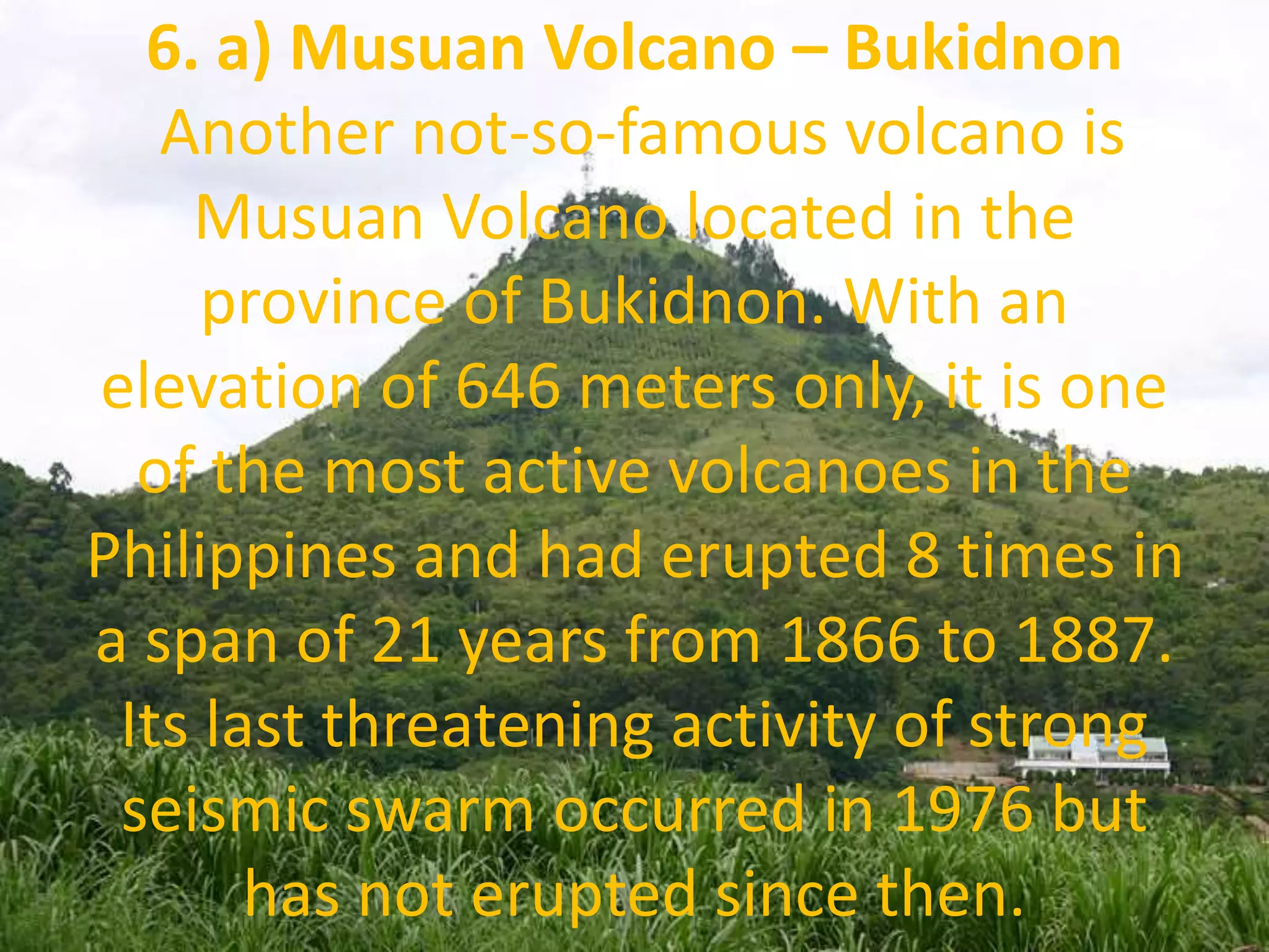 6. a) Musuan Volcano – Bukidnon
Another not-so-famous volcano is
Musuan Volcano located in the
province of Bukidnon. With an
elevation of 646 meters only, it is one
of the most active volcanoes in the
Philippines and had erupted 8 times in
a span of 21 years from 1866 to 1887.
Its last threatening activity of strong
seismic swarm occurred in 1976 but
has not erupted since then.
 