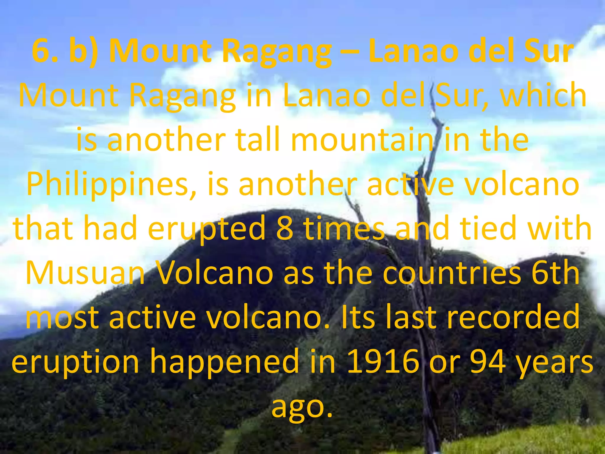 6. b) Mount Ragang – Lanao del Sur
Mount Ragang in Lanao del Sur, which
is another tall mountain in the
Philippines, is another active volcano
that had erupted 8 times and tied with
Musuan Volcano as the countries 6th
most active volcano. Its last recorded
eruption happened in 1916 or 94 years
ago.
 
