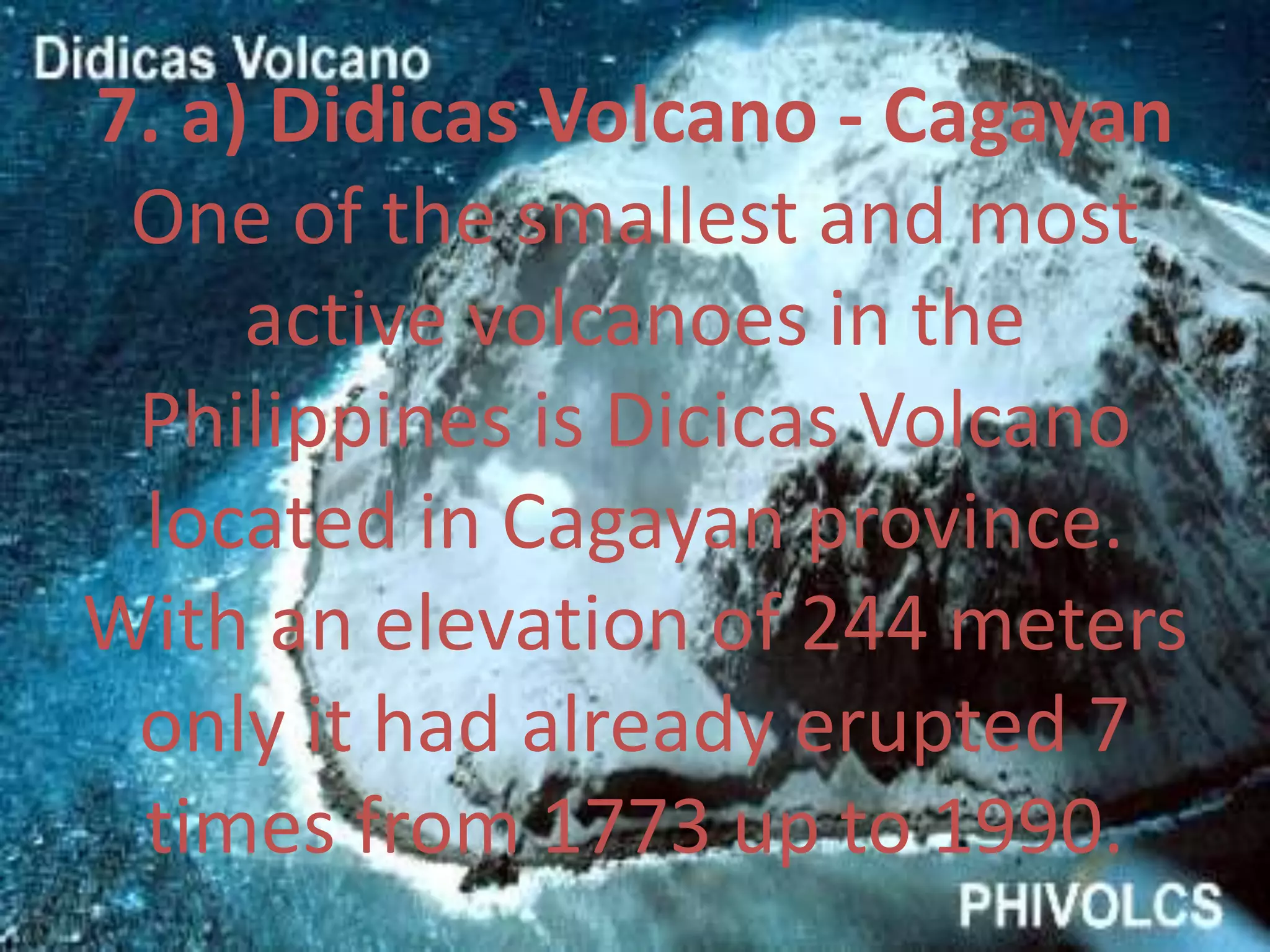 7. a) Didicas Volcano - Cagayan
One of the smallest and most
active volcanoes in the
Philippines is Dicicas Volcano
located in Cagayan province.
With an elevation of 244 meters
only it had already erupted 7
times from 1773 up to 1990.
 