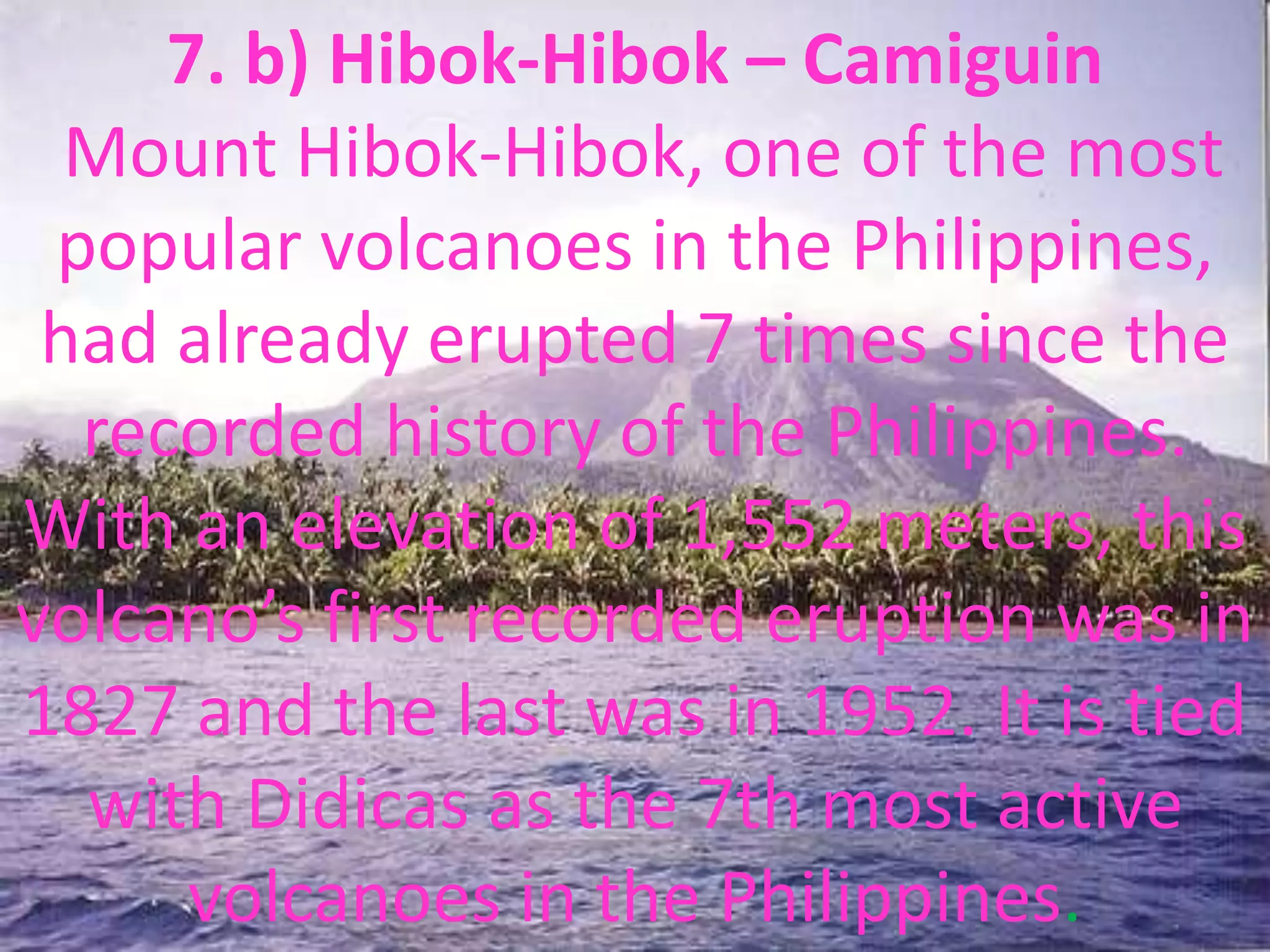 7. b) Hibok-Hibok – Camiguin
Mount Hibok-Hibok, one of the most
popular volcanoes in the Philippines,
had already erupted 7 times since the
recorded history of the Philippines.
With an elevation of 1,552 meters, this
volcano’s first recorded eruption was in
1827 and the last was in 1952. It is tied
with Didicas as the 7th most active
volcanoes in the Philippines.
 