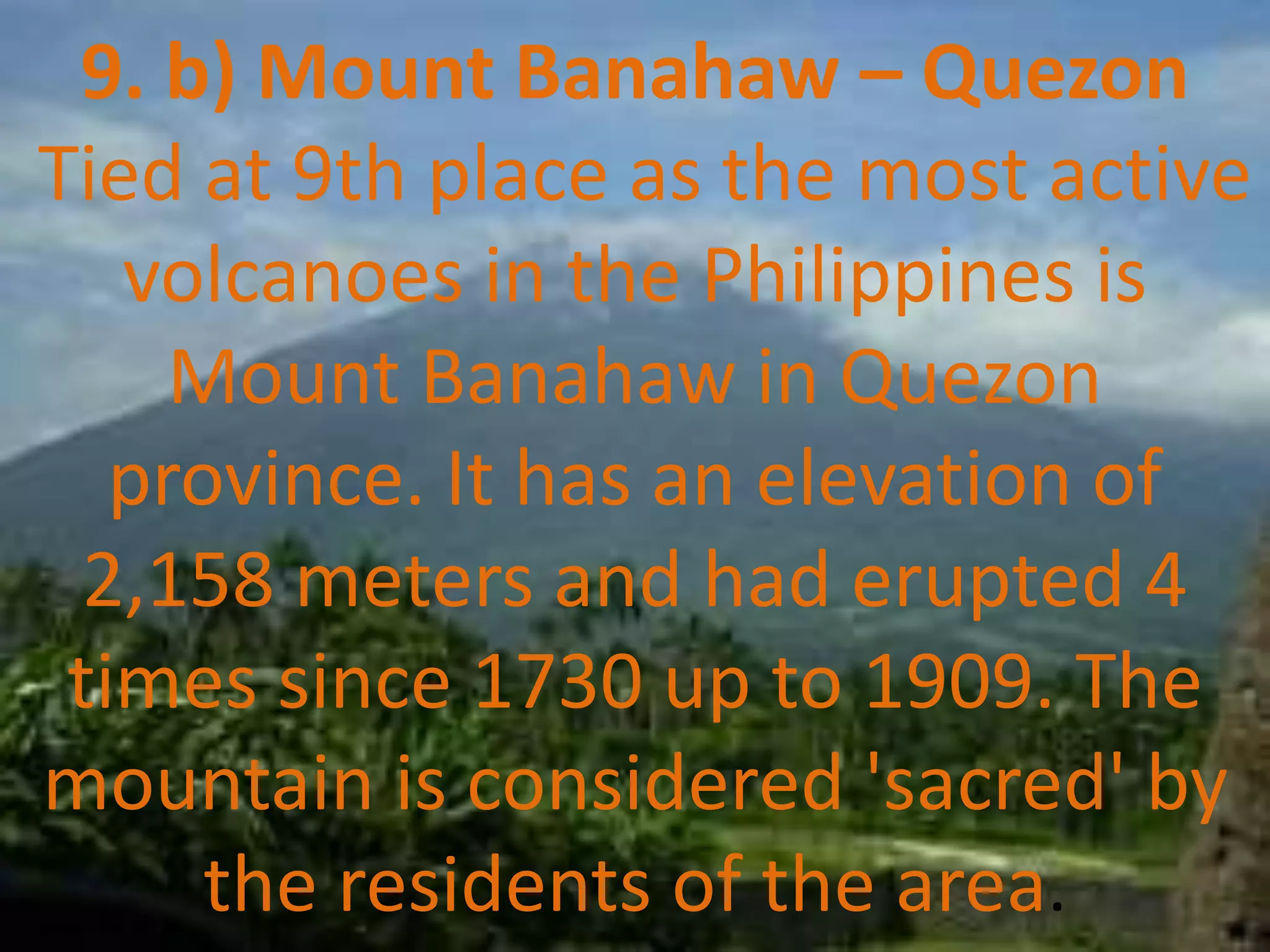 9. b) Mount Banahaw – Quezon
Tied at 9th place as the most active
volcanoes in the Philippines is
Mount Banahaw in Quezon
province. It has an elevation of
2,158 meters and had erupted 4
times since 1730 up to 1909. The
mountain is considered 'sacred' by
the residents of the area.
 