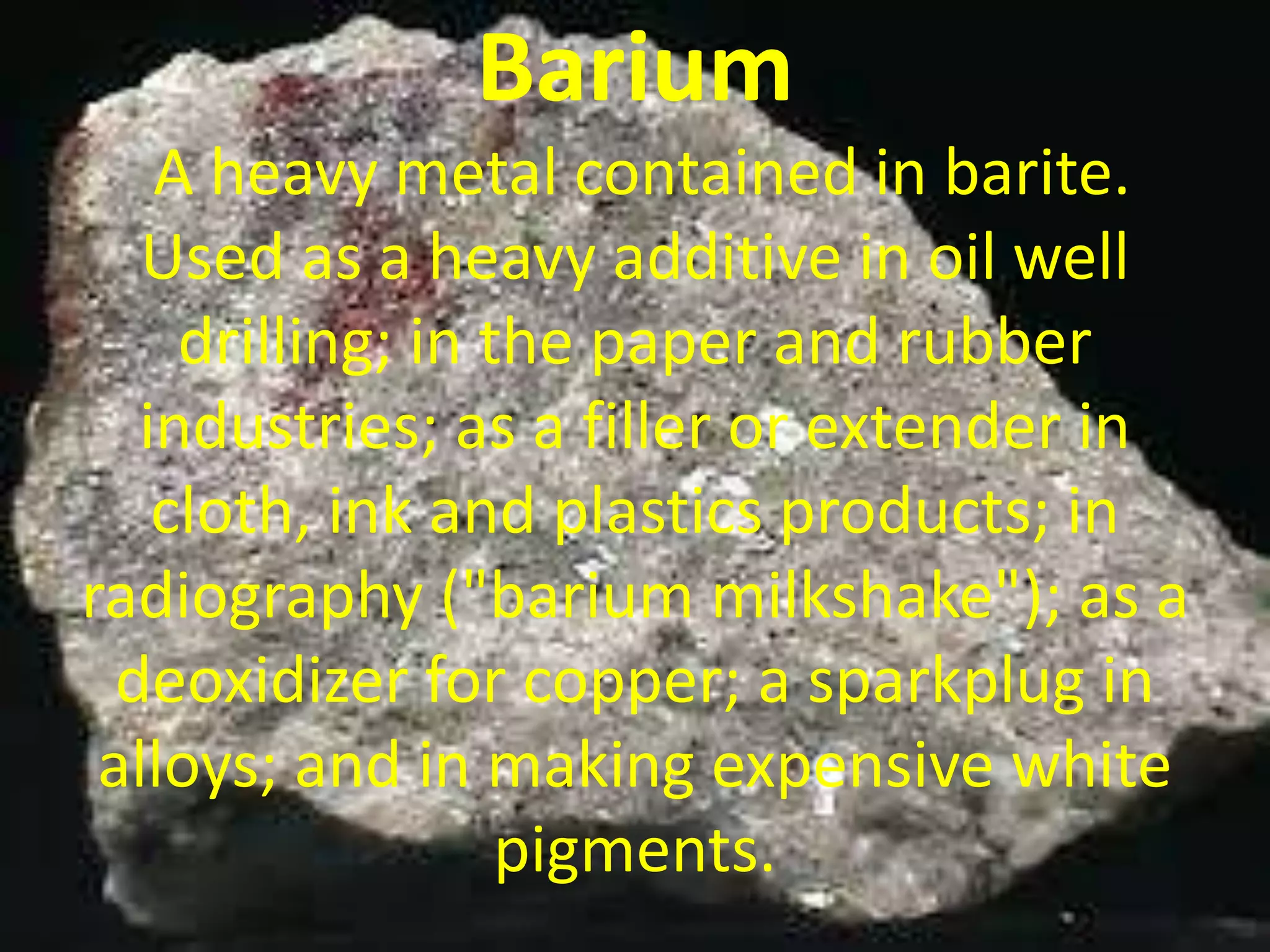 Barium
A heavy metal contained in barite.
Used as a heavy additive in oil well
drilling; in the paper and rubber
industries; as a filler or extender in
cloth, ink and plastics products; in
radiography ("barium milkshake"); as a
deoxidizer for copper; a sparkplug in
alloys; and in making expensive white
pigments.
 