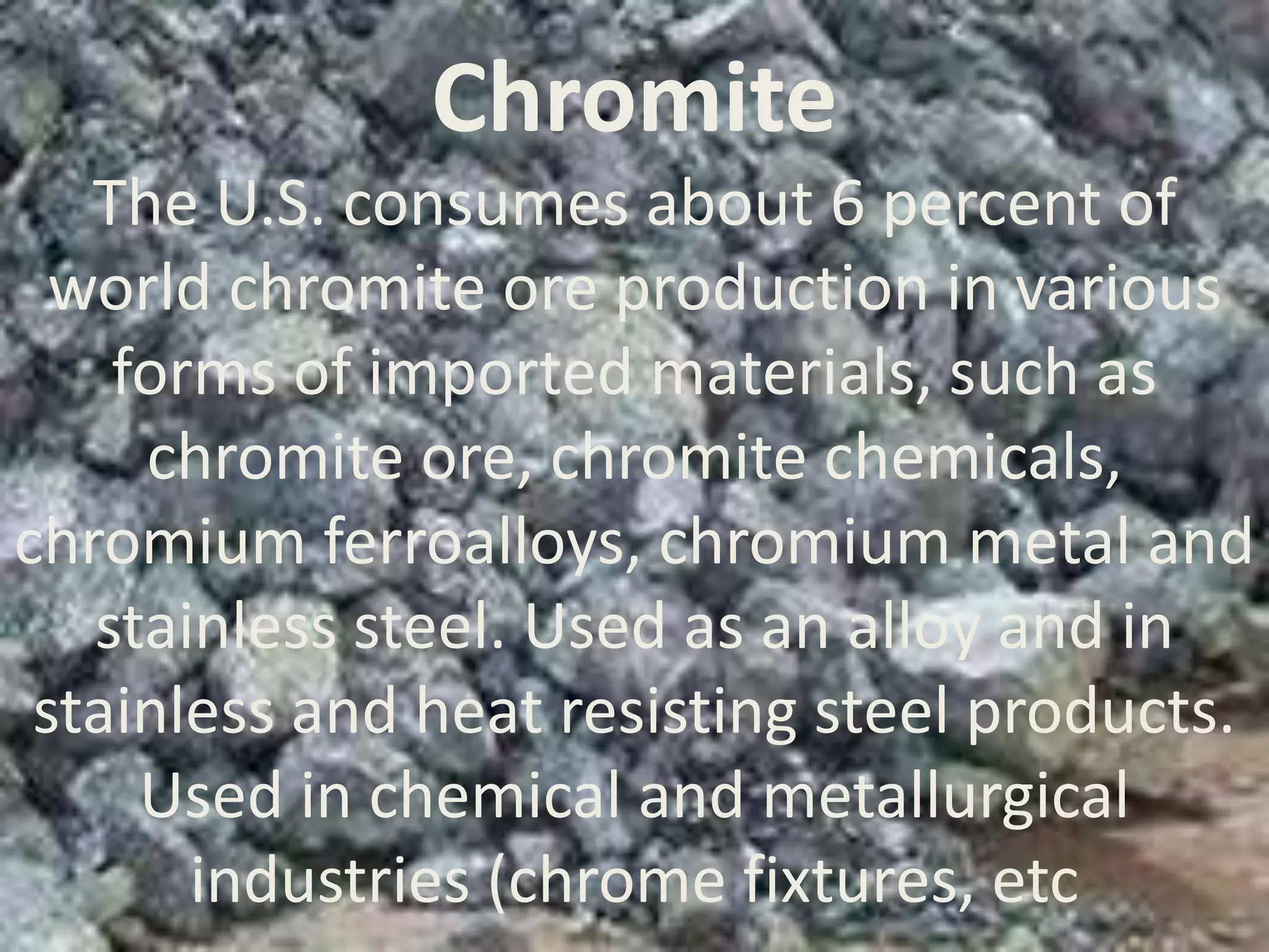 Chromite
The U.S. consumes about 6 percent of
world chromite ore production in various
forms of imported materials, such as
chromite ore, chromite chemicals,
chromium ferroalloys, chromium metal and
stainless steel. Used as an alloy and in
stainless and heat resisting steel products.
Used in chemical and metallurgical
industries (chrome fixtures, etc
 