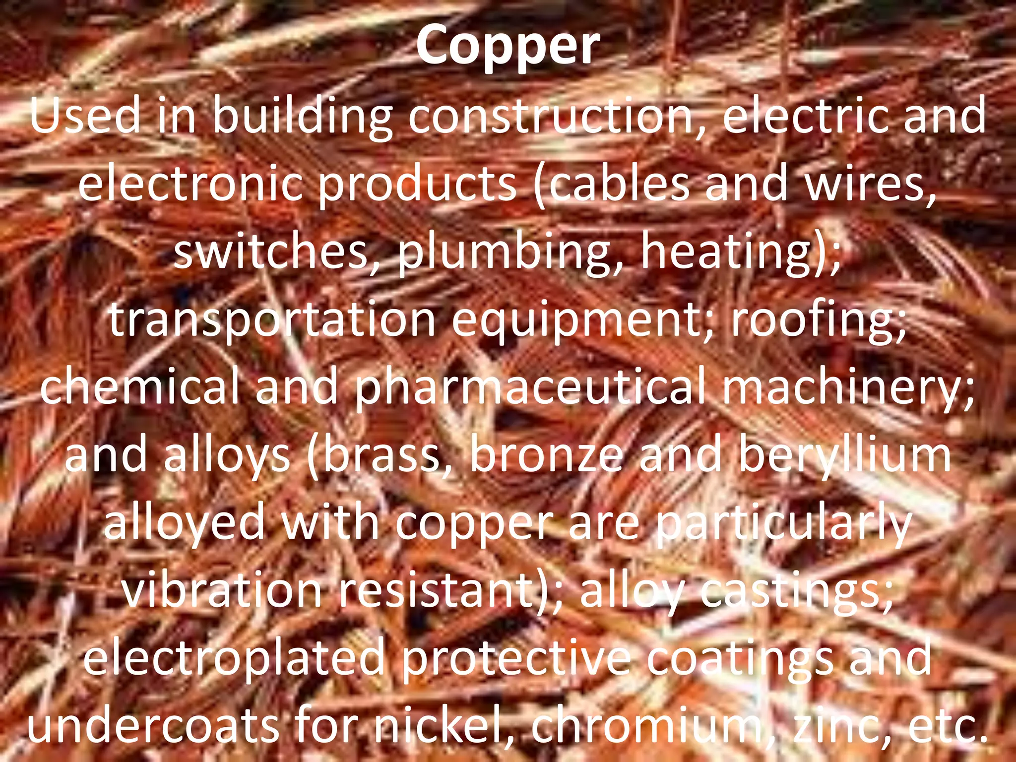 Copper
Used in building construction, electric and
electronic products (cables and wires,
switches, plumbing, heating);
transportation equipment; roofing;
chemical and pharmaceutical machinery;
and alloys (brass, bronze and beryllium
alloyed with copper are particularly
vibration resistant); alloy castings;
electroplated protective coatings and
undercoats for nickel, chromium, zinc, etc.
 