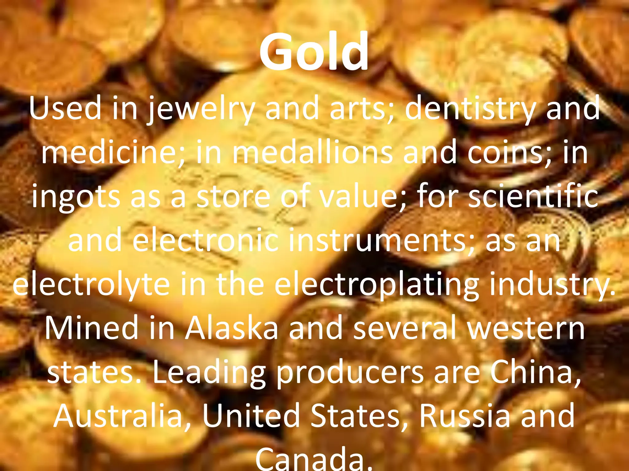 Gold
Used in jewelry and arts; dentistry and
medicine; in medallions and coins; in
ingots as a store of value; for scientific
and electronic instruments; as an
electrolyte in the electroplating industry.
Mined in Alaska and several western
states. Leading producers are China,
Australia, United States, Russia and
Canada.
 