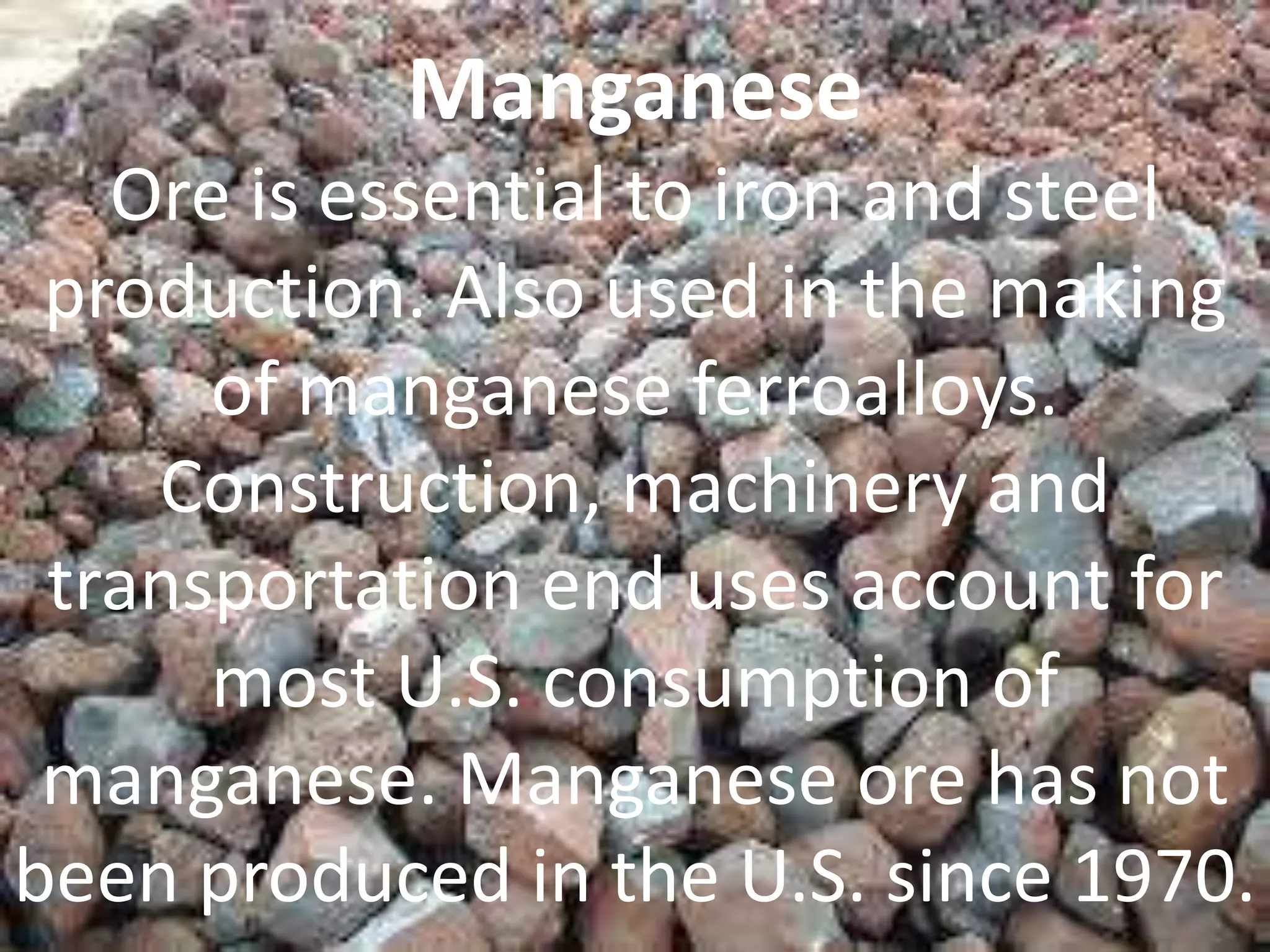 Manganese
Ore is essential to iron and steel
production. Also used in the making
of manganese ferroalloys.
Construction, machinery and
transportation end uses account for
most U.S. consumption of
manganese. Manganese ore has not
been produced in the U.S. since 1970.
 