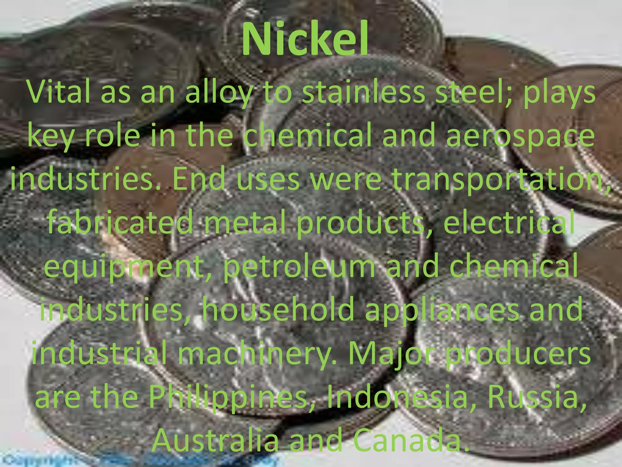 Nickel
Vital as an alloy to stainless steel; plays
key role in the chemical and aerospace
industries. End uses were transportation,
fabricated metal products, electrical
equipment, petroleum and chemical
industries, household appliances and
industrial machinery. Major producers
are the Philippines, Indonesia, Russia,
Australia and Canada.
 
