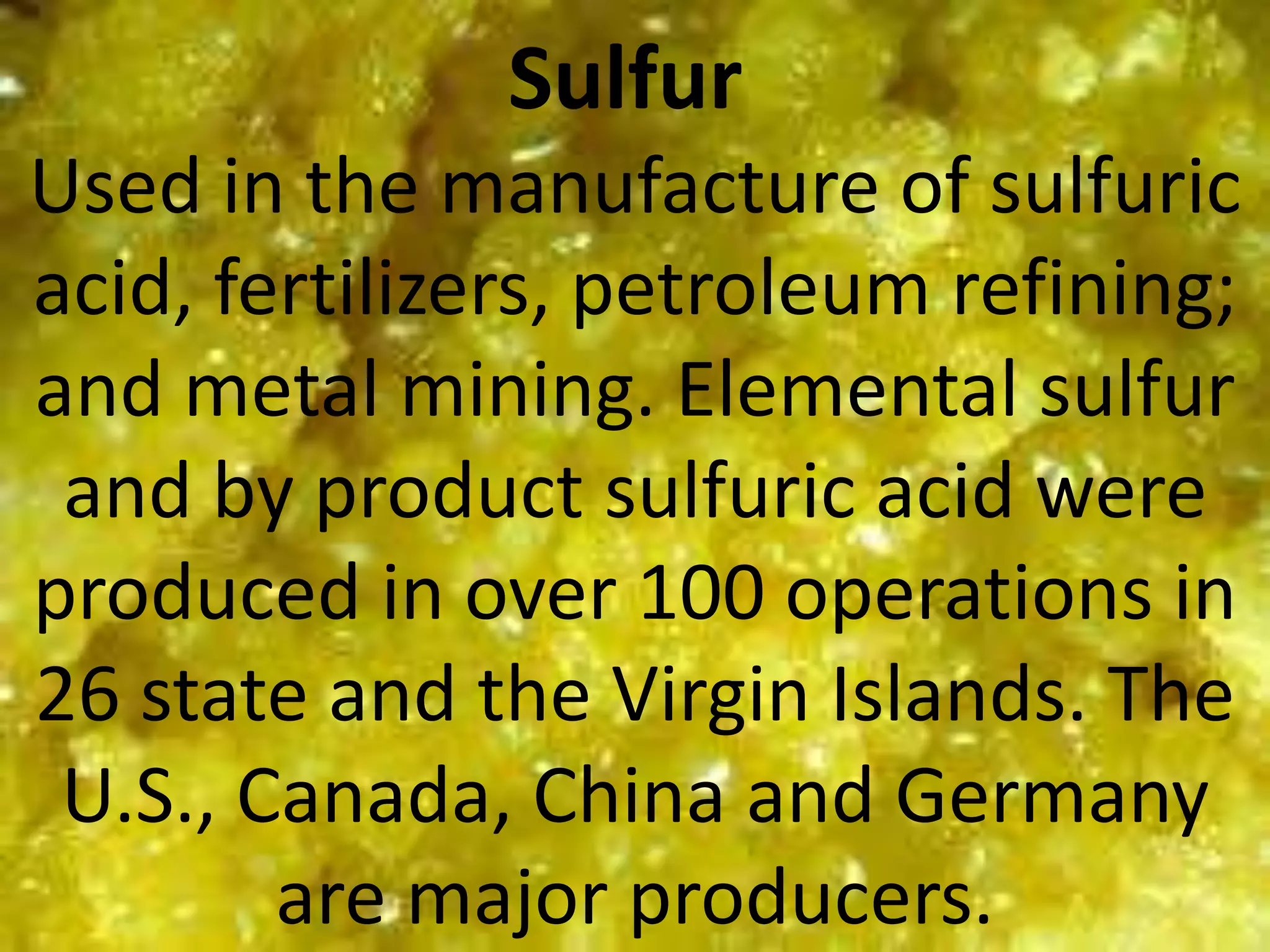 Sulfur
Used in the manufacture of sulfuric
acid, fertilizers, petroleum refining;
and metal mining. Elemental sulfur
and by product sulfuric acid were
produced in over 100 operations in
26 state and the Virgin Islands. The
U.S., Canada, China and Germany
are major producers.
 
