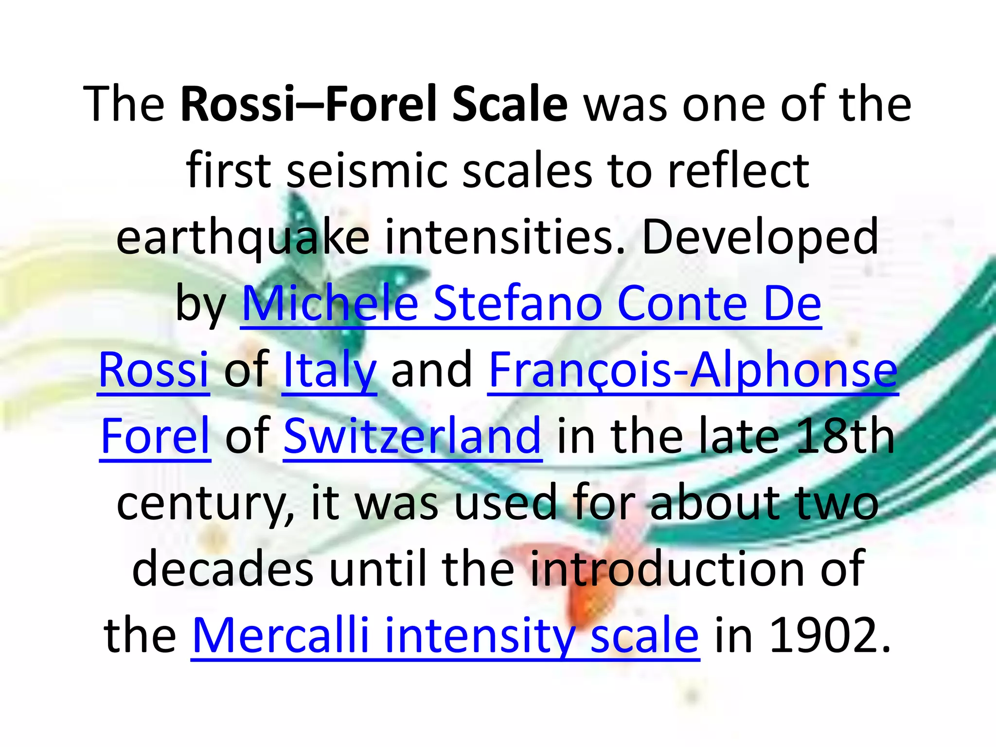 The Rossi–Forel Scale was one of the
first seismic scales to reflect
earthquake intensities. Developed
by Michele Stefano Conte De
Rossi of Italy and François-Alphonse
Forel of Switzerland in the late 18th
century, it was used for about two
decades until the introduction of
the Mercalli intensity scale in 1902.
 