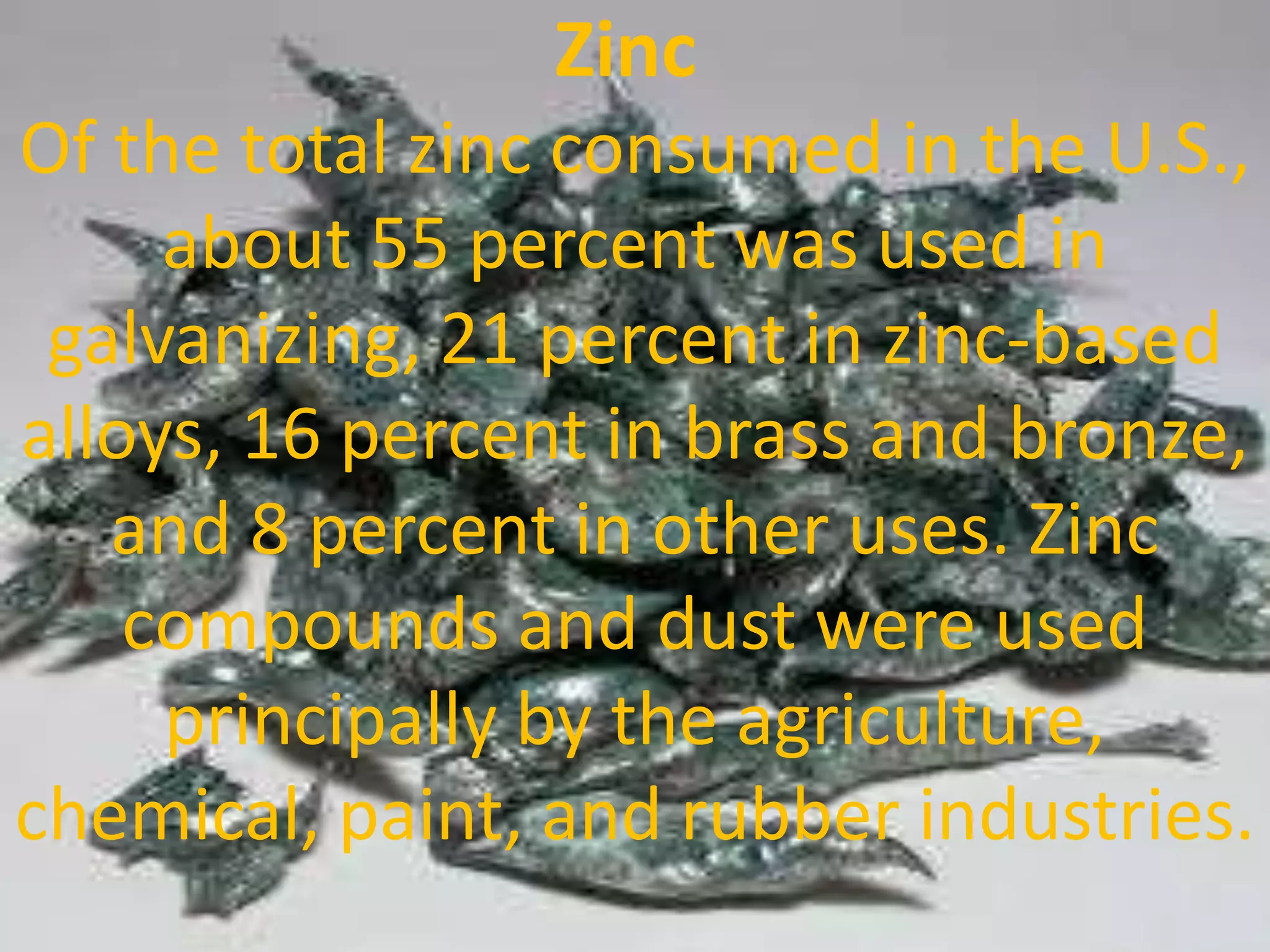 Zinc
Of the total zinc consumed in the U.S.,
about 55 percent was used in
galvanizing, 21 percent in zinc-based
alloys, 16 percent in brass and bronze,
and 8 percent in other uses. Zinc
compounds and dust were used
principally by the agriculture,
chemical, paint, and rubber industries.
 