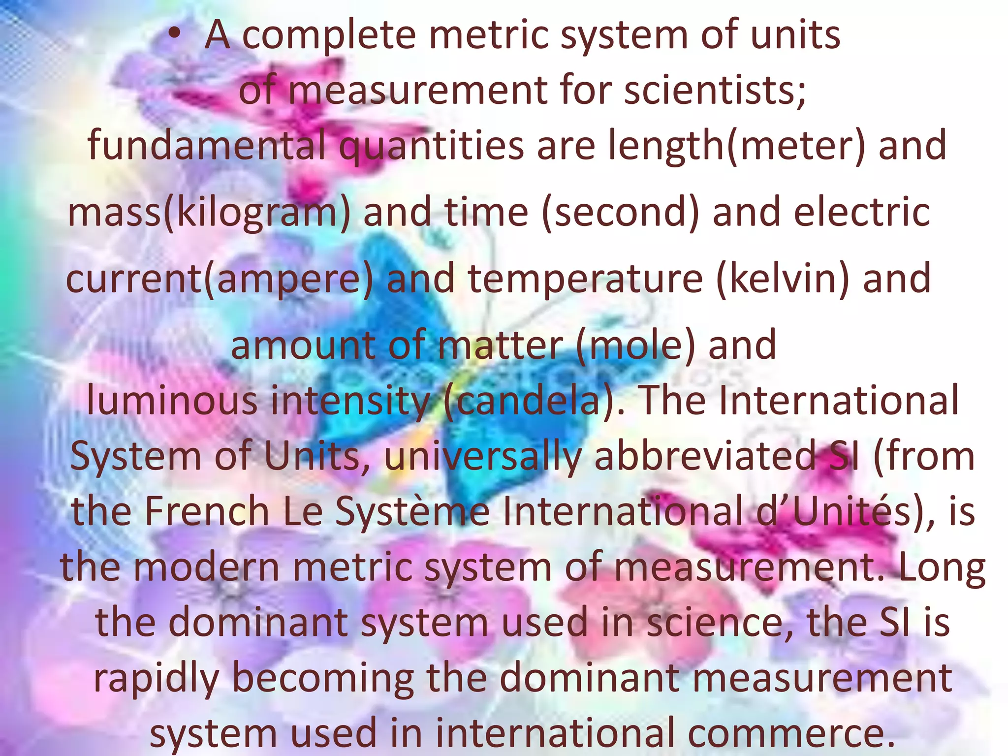 • A complete metric system of units
of measurement for scientists;
fundamental quantities are length(meter) and
mass(kilogram) and time (second) and electric
current(ampere) and temperature (kelvin) and
amount of matter (mole) and
luminous intensity (candela). The International
System of Units, universally abbreviated SI (from
the French Le Système International d’Unités), is
the modern metric system of measurement. Long
the dominant system used in science, the SI is
rapidly becoming the dominant measurement
system used in international commerce.
 