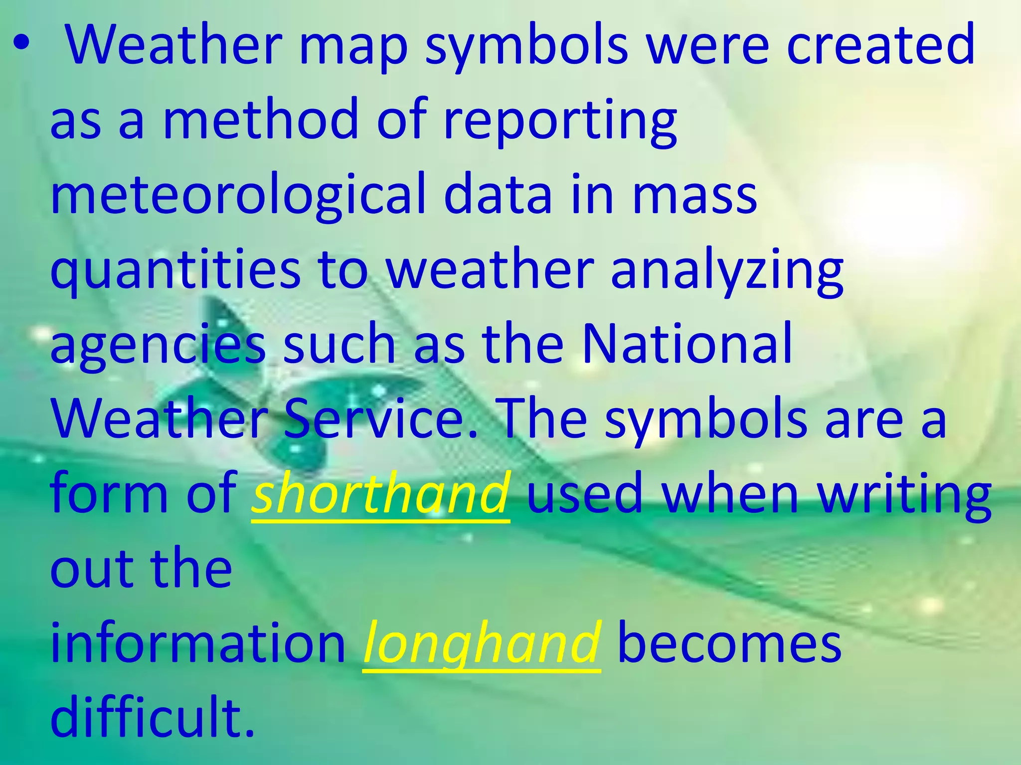 • Weather map symbols were created
as a method of reporting
meteorological data in mass
quantities to weather analyzing
agencies such as the National
Weather Service. The symbols are a
form of shorthand used when writing
out the
information longhand becomes
difficult.
 