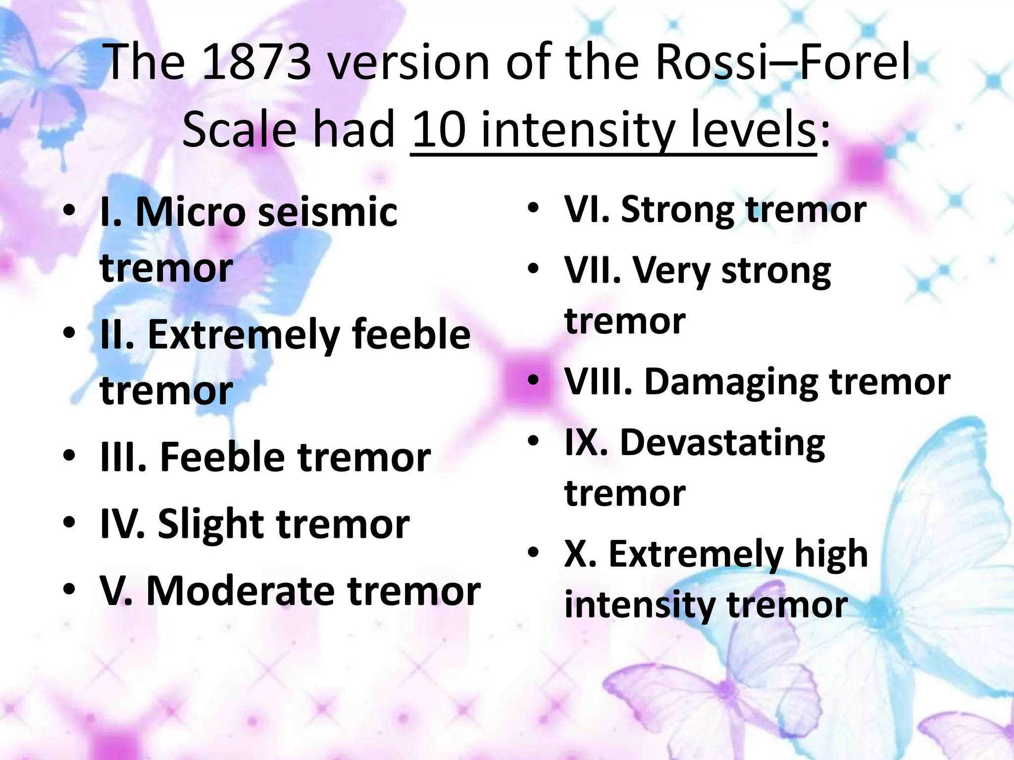 The 1873 version of the Rossi–Forel
Scale had 10 intensity levels:
• I. Micro seismic
tremor
• II. Extremely feeble
tremor
• III. Feeble tremor
• IV. Slight tremor
• V. Moderate tremor
• VI. Strong tremor
• VII. Very strong
tremor
• VIII. Damaging tremor
• IX. Devastating
tremor
• X. Extremely high
intensity tremor
 