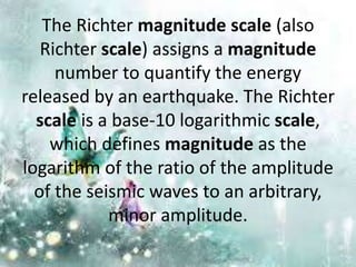 The Richter magnitude scale (also
Richter scale) assigns a magnitude
number to quantify the energy
released by an earthquake. The Richter
scale is a base-10 logarithmic scale,
which defines magnitude as the
logarithm of the ratio of the amplitude
of the seismic waves to an arbitrary,
minor amplitude.
 